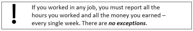 If you worked in any job, you must report all the hours you worked and all the money you earned – every single week. There are no exceptions. 